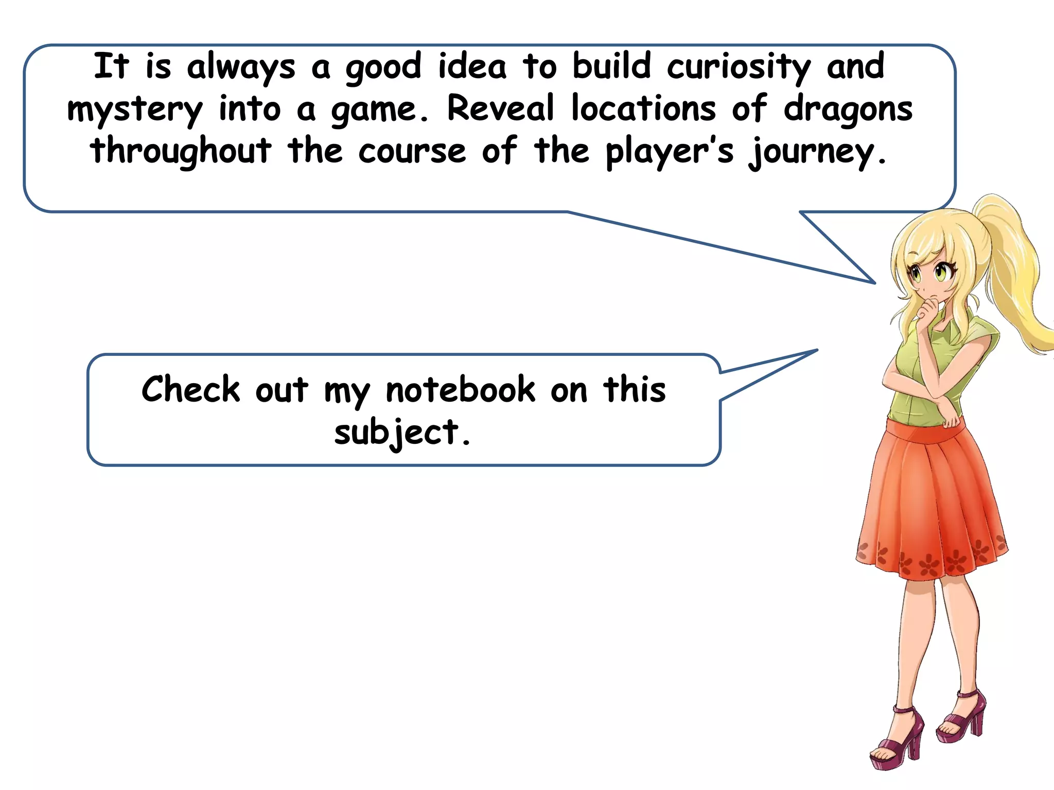 It is always a good idea to build curiosity and
mystery into a game. Reveal locations of dragons
throughout the course of the player’s journey.
Check out my notebook on this
subject.
 