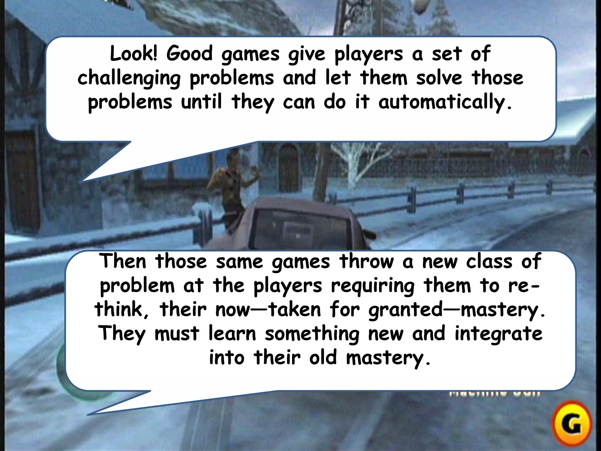 Look! Good games give players a set of
challenging problems and let them solve those
problems until they can do it automatically.
Then those same games throw a new class of
problem at the players requiring them to re-
think, their now—taken for granted—mastery.
They must learn something new and integrate
into their old mastery.
 