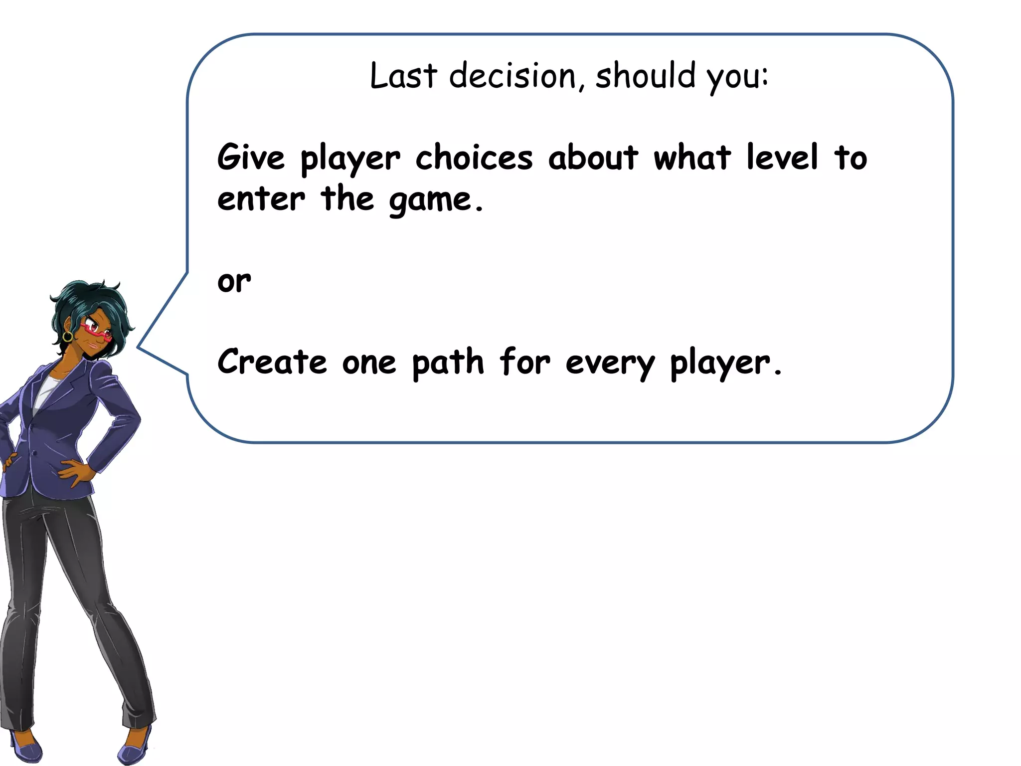 Last decision, should you:
Give player choices about what level to
enter the game.
or
Create one path for every player.
 