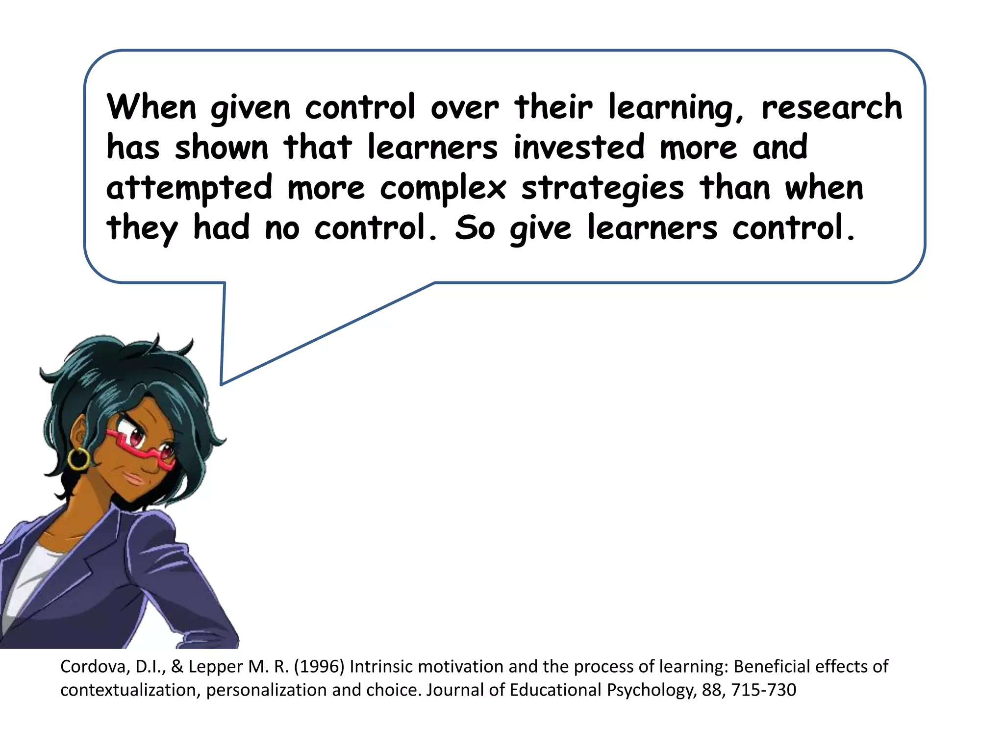Cordova, D.I., & Lepper M. R. (1996) Intrinsic motivation and the process of learning: Beneficial effects of
contextualization, personalization and choice. Journal of Educational Psychology, 88, 715-730
When given control over their learning, research
has shown that learners invested more and
attempted more complex strategies than when
they had no control. So give learners control.
 