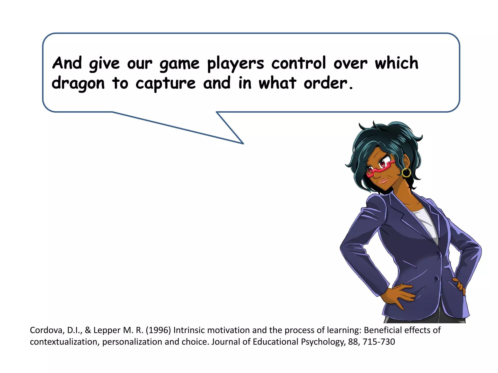 And give our game players control over which
dragon to capture and in what order.
Cordova, D.I., & Lepper M. R. (1996) Intrinsic motivation and the process of learning: Beneficial effects of
contextualization, personalization and choice. Journal of Educational Psychology, 88, 715-730
 