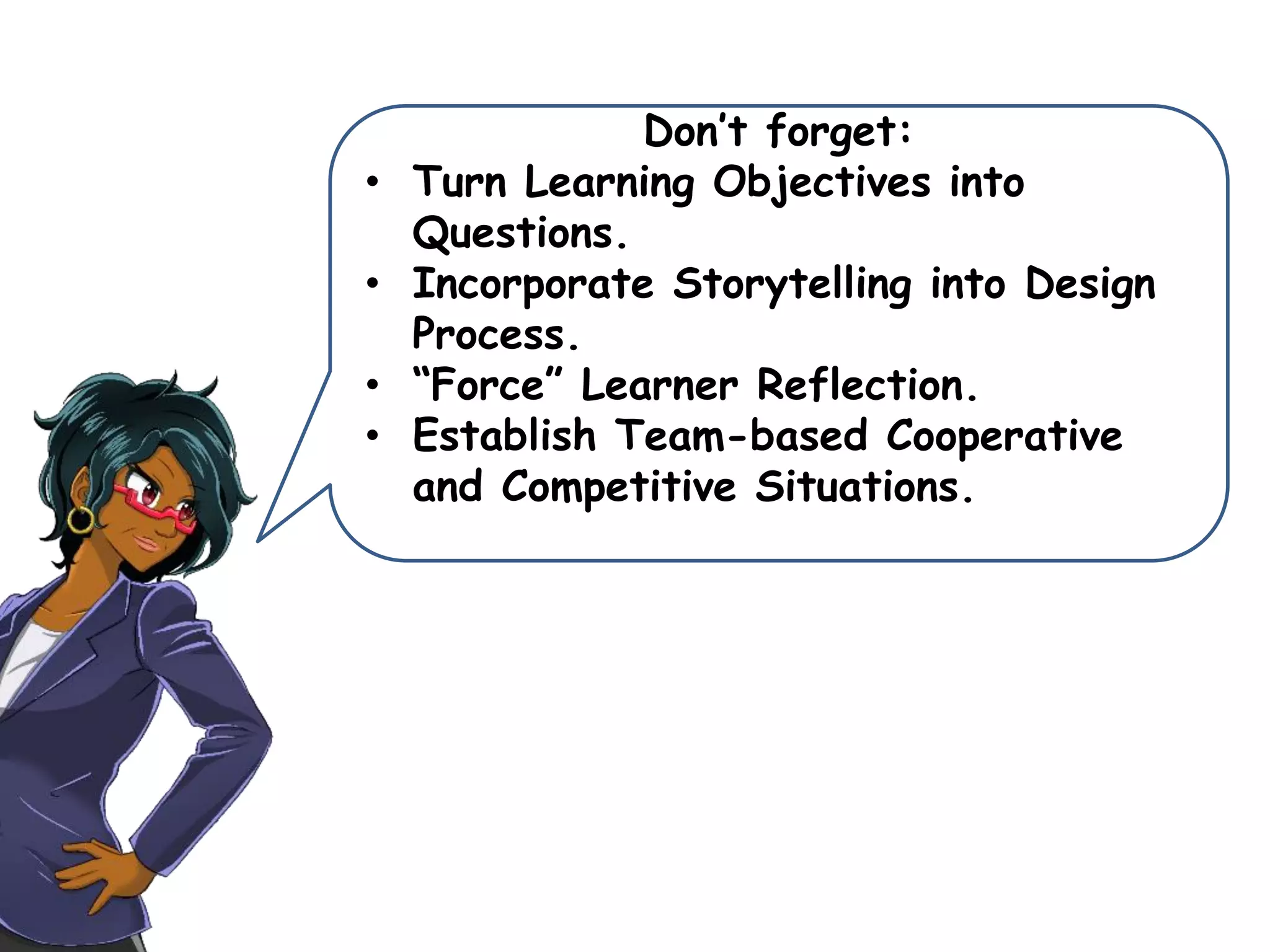 Don’t forget:
• Turn Learning Objectives into
Questions.
• Incorporate Storytelling into Design
Process.
• “Force” Learner Reflection.
• Establish Team-based Cooperative
and Competitive Situations.
 