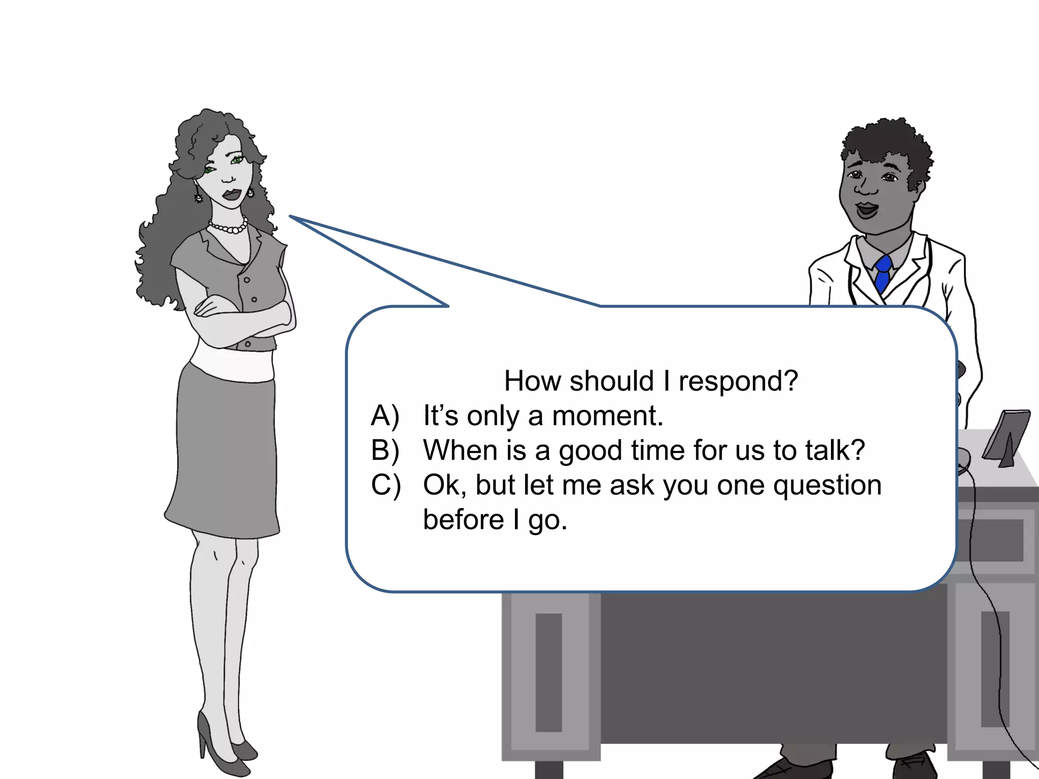 How should I respond?
A) It’s only a moment.
B) When is a good time for us to talk?
C) Ok, but let me ask you one question
before I go.
 