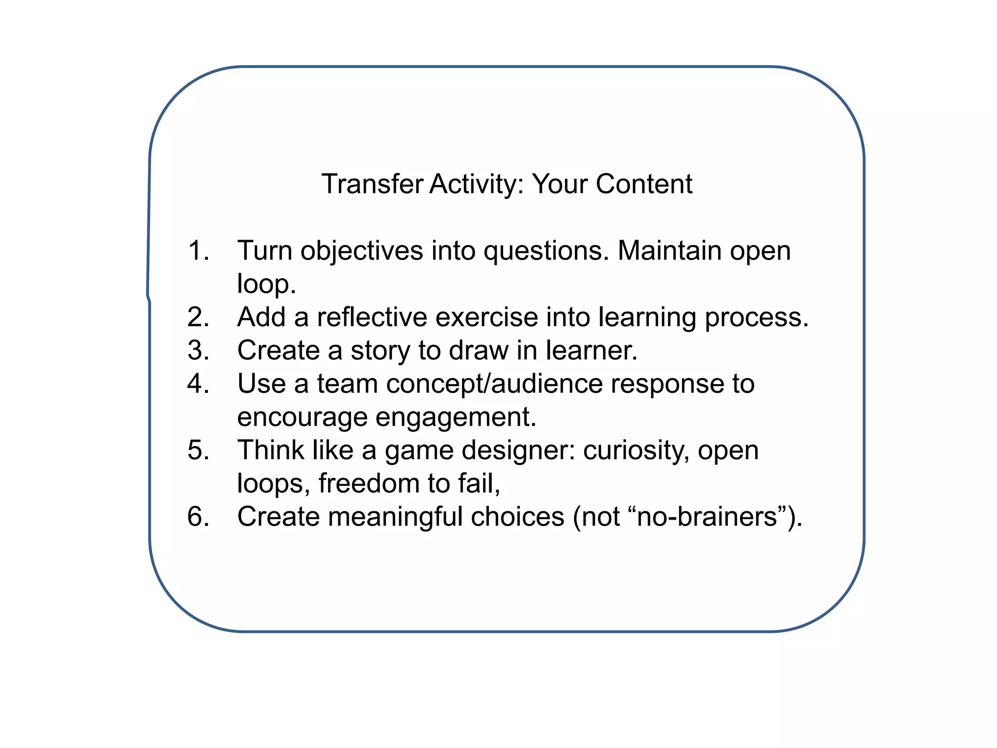 Transfer Activity: Your Content
1. Turn objectives into questions. Maintain open
loop.
2. Add a reflective exercise into learning process.
3. Create a story to draw in learner.
4. Use a team concept/audience response to
encourage engagement.
5. Think like a game designer: curiosity, open
loops, freedom to fail,
6. Create meaningful choices (not “no-brainers”).
 
