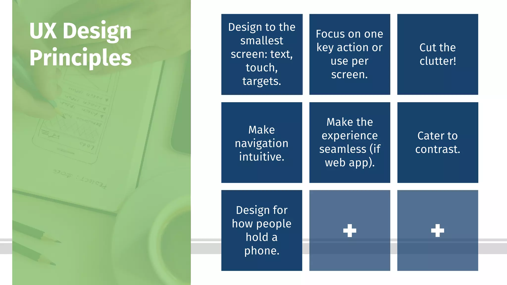 Bottom-Line Performance
Design to the
smallest
screen: text,
touch,
targets.
UX Design
Principles
Focus on one
key action or
use per
screen.
Cut the
clutter!
Make
navigation
intuitive.
Make the
experience
seamless (if
web app).
Cater to
contrast.
Design for
how people
hold a
phone.
 