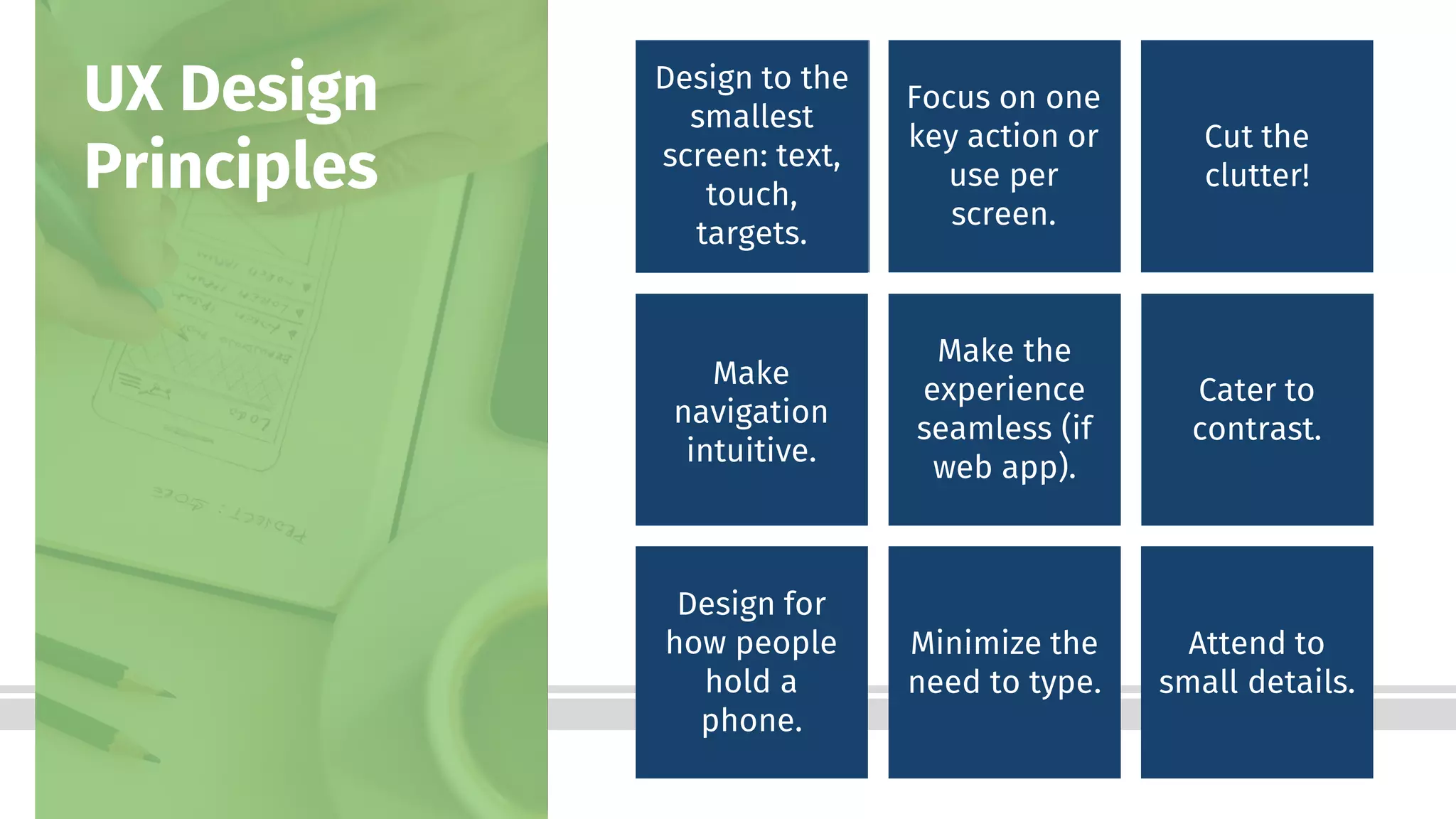 Bottom-Line Performance
Design to the
smallest
screen: text,
touch,
targets.
UX Design
Principles
Focus on one
key action or
use per
screen.
Cut the
clutter!
Make
navigation
intuitive.
Make the
experience
seamless (if
web app).
Cater to
contrast.
Design for
how people
hold a
phone.
Minimize the
need to type.
Attend to
small details.
 