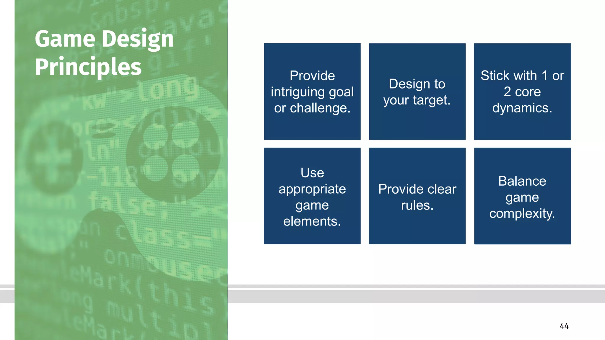 44Bottom-Line Performance
Game Design
Principles Provide
intriguing goal
or challenge.
Design to
your target.
Stick with 1 or
2 core
dynamics.
Use
appropriate
game
elements.
Provide clear
rules.
Balance
game
complexity.
 