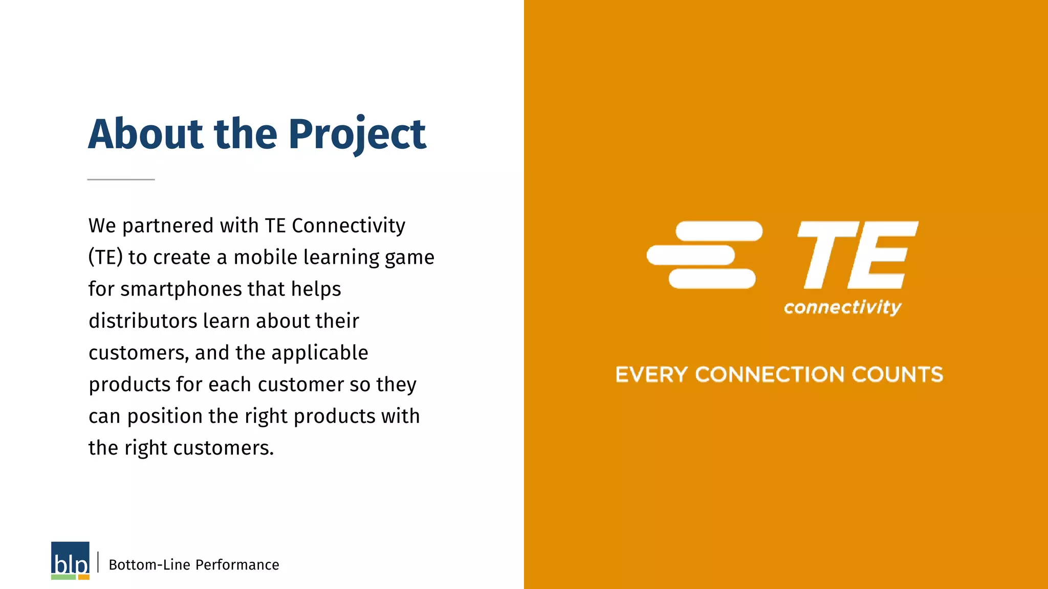 About the Project
We partnered with TE Connectivity
(TE) to create a mobile learning game
for smartphones that helps
distributors learn about their
customers, and the applicable
products for each customer so they
can position the right products with
the right customers.
Bottom-Line Performance 50
 