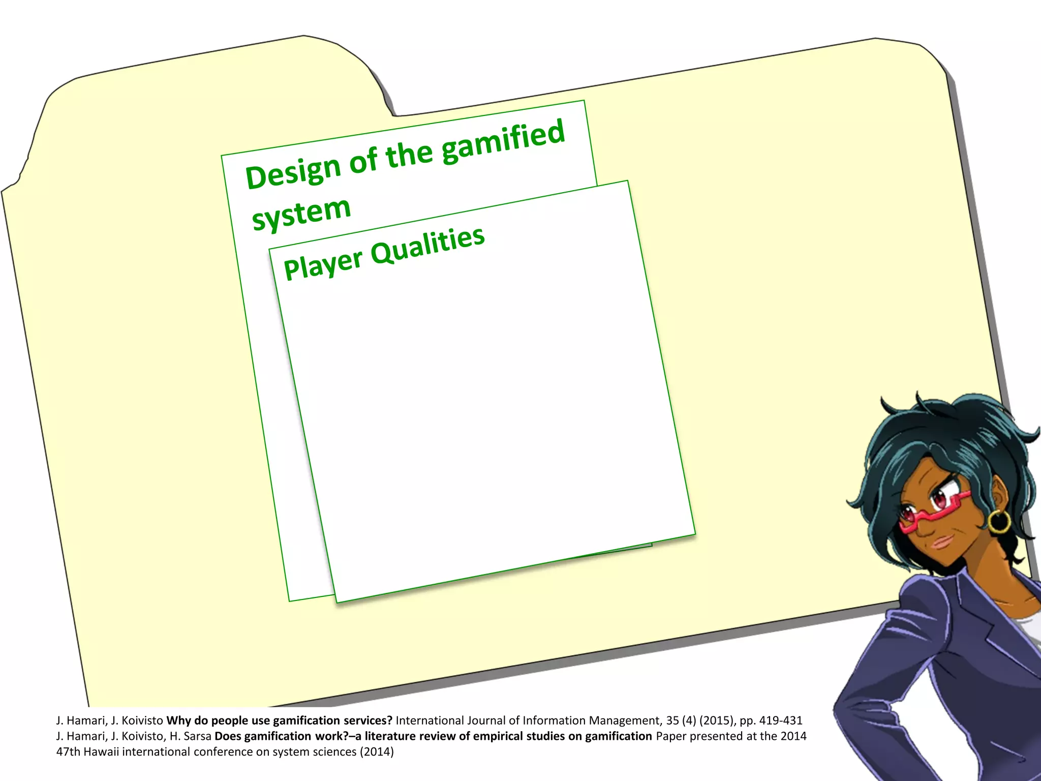 J. Hamari, J. Koivisto Why do people use gamification services? International Journal of Information Management, 35 (4) (2015), pp. 419-431
J. Hamari, J. Koivisto, H. Sarsa Does gamification work?–a literature review of empirical studies on gamification Paper presented at the 2014
47th Hawaii international conference on system sciences (2014)
 