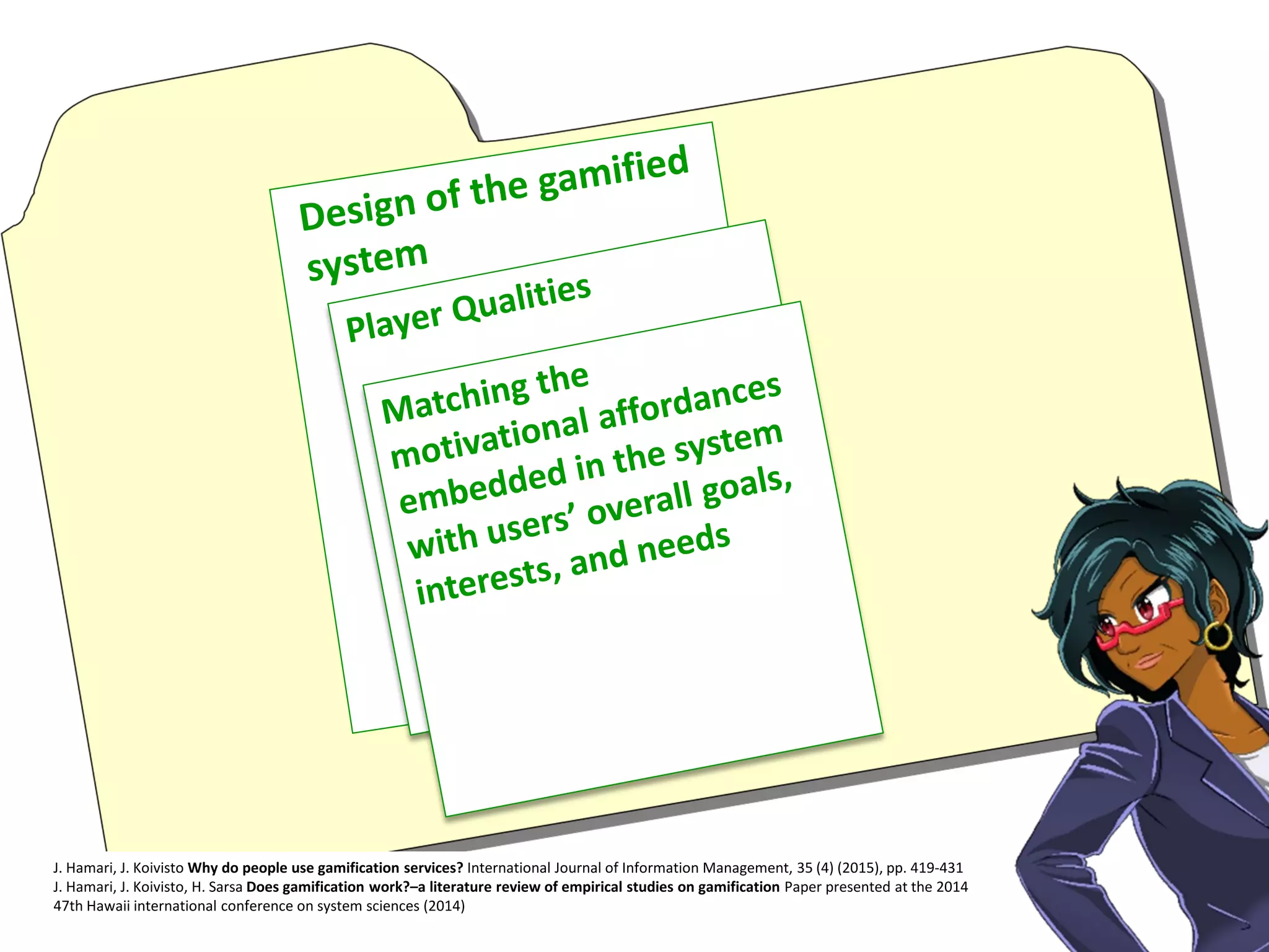 J. Hamari, J. Koivisto Why do people use gamification services? International Journal of Information Management, 35 (4) (2015), pp. 419-431
J. Hamari, J. Koivisto, H. Sarsa Does gamification work?–a literature review of empirical studies on gamification Paper presented at the 2014
47th Hawaii international conference on system sciences (2014)
 
