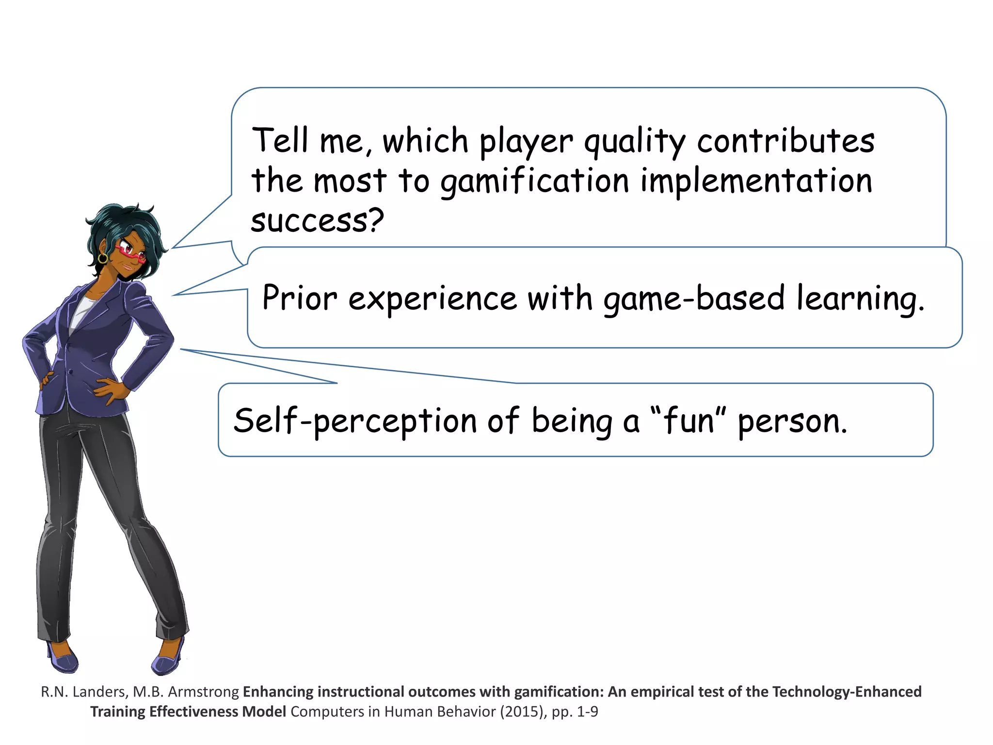 Tell me, which player quality contributes
the most to gamification implementation
success?
R.N. Landers, M.B. Armstrong Enhancing instructional outcomes with gamification: An empirical test of the Technology-Enhanced
Training Effectiveness Model Computers in Human Behavior (2015), pp. 1-9
Prior experience with game-based learning.
Self-perception of being a “fun” person.
 