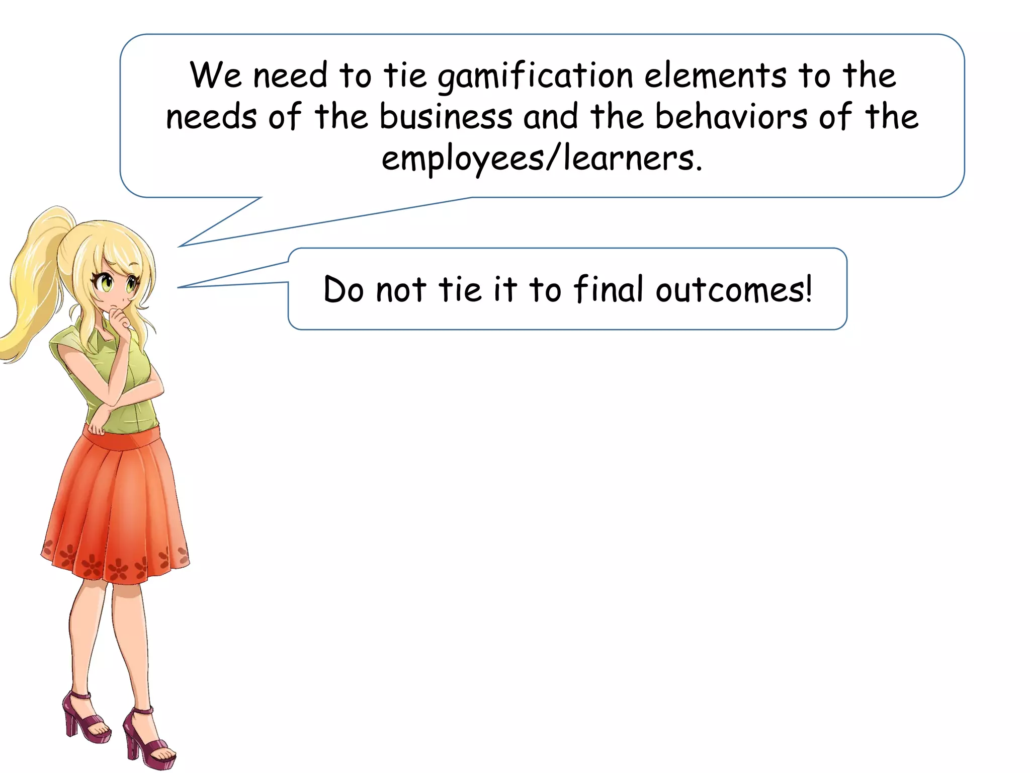 We need to tie gamification elements to the
needs of the business and the behaviors of the
employees/learners.
Do not tie it to final outcomes!
 