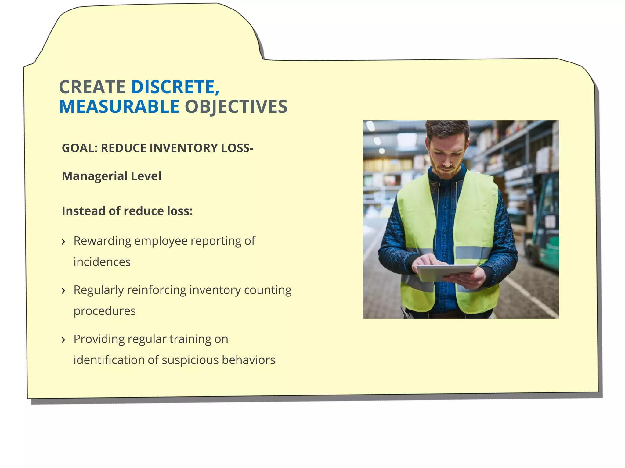 CREATE DISCRETE,
MEASURABLE OBJECTIVES
GOAL: REDUCE INVENTORY LOSS-
Managerial Level
Instead of reduce loss:
Rewarding employee reporting of
incidences
Regularly reinforcing inventory counting
procedures
Providing regular training on
identification of suspicious behaviors
 
