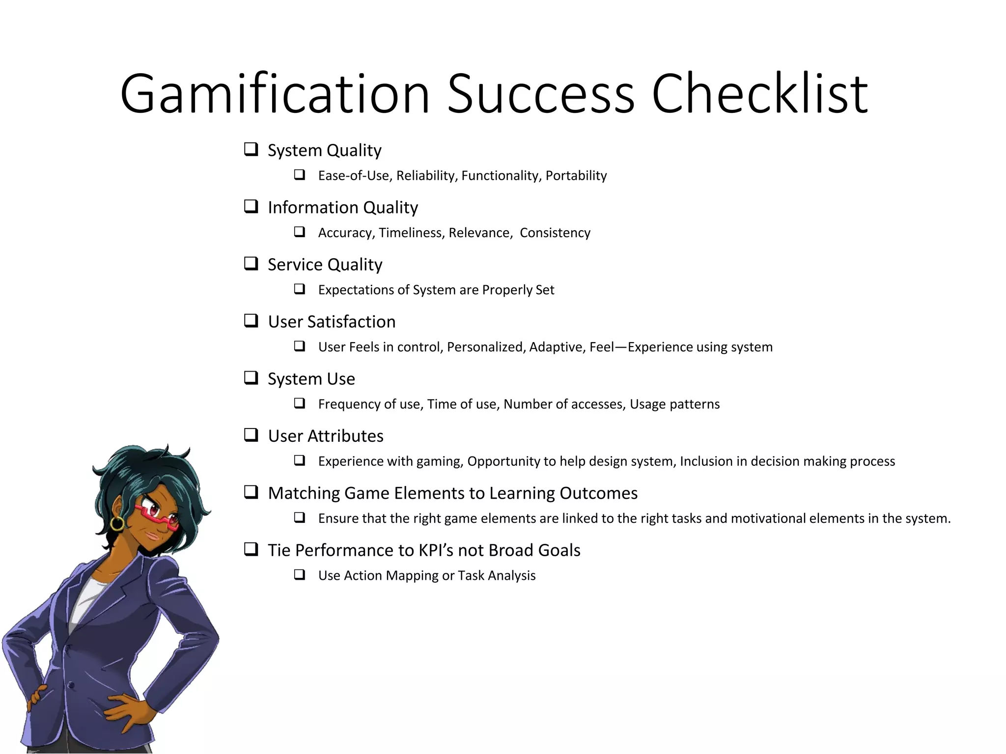 Gamification Success Checklist
 System Quality
 Ease-of-Use, Reliability, Functionality, Portability
 Information Quality
 Accuracy, Timeliness, Relevance, Consistency
 Service Quality
 Expectations of System are Properly Set
 User Satisfaction
 User Feels in control, Personalized, Adaptive, Feel—Experience using system
 System Use
 Frequency of use, Time of use, Number of accesses, Usage patterns
 User Attributes
 Experience with gaming, Opportunity to help design system, Inclusion in decision making process
 Matching Game Elements to Learning Outcomes
 Ensure that the right game elements are linked to the right tasks and motivational elements in the system.
 Tie Performance to KPI’s not Broad Goals
 Use Action Mapping or Task Analysis
 