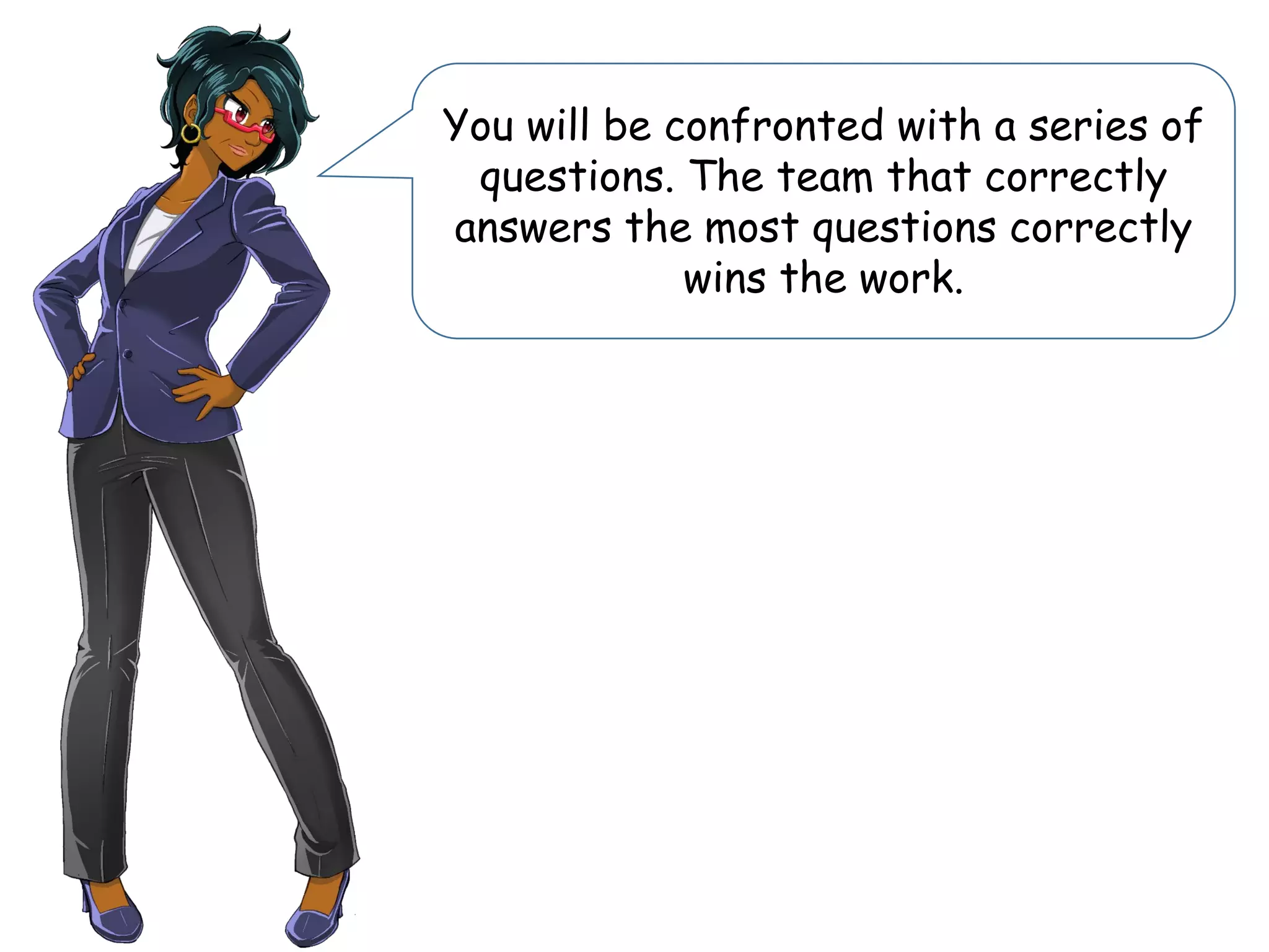 You will be confronted with a series of
questions. The team that correctly
answers the most questions correctly
wins the work.
 