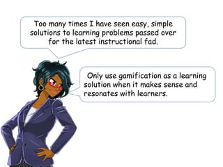 Too many times I have seen easy, simple
solutions to learning problems passed over
for the latest instructional fad.
Only use gamification as a learning
solution when it makes sense and
resonates with learners.
 