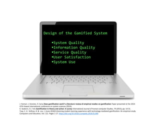 Design of the Gamified System
System Quality
Information Quality
Service Quality
User Satisfaction
System Use
J. Hamari, J. Koivisto, H. Sarsa Does gamification work?–a literature review of empirical studies on gamification Paper presented at the 2014
47th Hawaii international conference on system sciences (2014).
K. Seaborn, D.I. Fels Gamification in theory and action: A survey International Journal of Human-computer Studies, 74 (2015), pp. 14-31.
Tsay, C. H. Kofinas, A. & Lou. J. (June 2018) Enhancing student learning experience with technology-mediated gamification: An empirical study.
Computers and Education, Vol. 121. Pages 1-17. https://doi.org/10.1016/j.compedu.2018.01.009
 