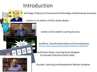 Introduction
Karl Kapp, Professor of Instructional Technology at Bloomsburg University
Author of 10 LinkedIn Learning Courses
Author or Co-Author of Half a Dozen Books
Unofficial, Unauthorized History of Learning Games
https://youtube.com/playlist?list=PLVi60d2W1s2ZhVBw14D_BCgz8Dvf3YFP-
Avid Game Player, Learning Game Designer
Co-Founder Enterprise Game Stack
https://www.enterprisegamestack.com/
Founder: Learning and Development Mentor Academy
https://www.ldmentor.com/
 