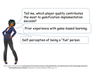 Tell me, which player quality contributes
the most to gamification implementation
success?
R.N. Landers, M.B. Armstrong Enhancing instructional outcomes with gamification: An empirical test of the Technology-Enhanced
Training Effectiveness Model Computers in Human Behavior (2015), pp. 1-9
Prior experience with game-based learning.
Self-perception of being a “fun” person.
 