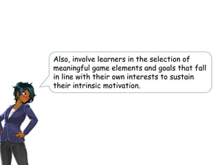 Also, involve learners in the selection of
meaningful game elements and goals that fall
in line with their own interests to sustain
their intrinsic motivation.
 