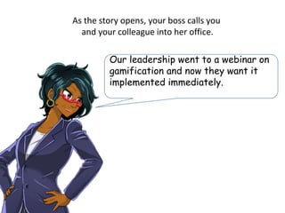 As the story opens, your boss calls you
and your colleague into her office.
Our leadership went to a webinar on
gamification and now they want it
implemented immediately.
 