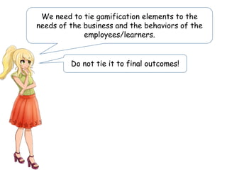 We need to tie gamification elements to the
needs of the business and the behaviors of the
employees/learners.
Do not tie it to final outcomes!
 