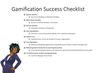 Gamification Success Checklist
 System Quality
 Ease-of-Use, Reliability, Functionality, Portability
 Information Quality
 Accuracy, Timeliness, Relevance, Consistency
 Service Quality
 Expectations of System are Properly Set
 User Satisfaction
 User Feels in control, Personalized, Adaptive, Feel—Experience using system
 System Use
 Frequency of use, Time of use, Number of accesses, Usage patterns
 User Attributes
 Experience with gaming, Opportunity to help design system, Inclusion in decision making process
 Matching Game Elements to Learning Outcomes
 Ensure that the right game elements are linked to the right tasks and motivational elements in the system.
 Tie Performance to KPI’s not Broad Goals
 Use Action Mapping or Task Analysis
 