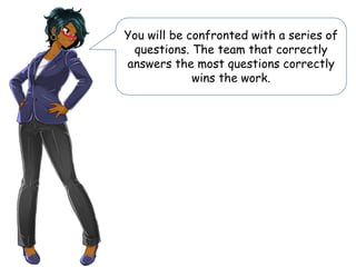 You will be confronted with a series of
questions. The team that correctly
answers the most questions correctly
wins the work.
 