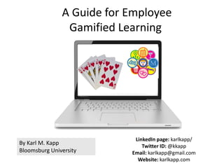 By Karl M. Kapp
Bloomsburg University
LinkedIn page: karlkapp/
Twitter ID: @kkapp
Email: karlkapp@gmail.com
Website: karlkapp.com
A Guide for Employee
Gamified Learning
 