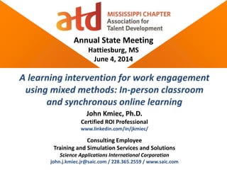 Annual State Meeting
Hattiesburg, MS
June 4, 2014
John Kmiec, Ph.D.
Certified ROI Professional
www.linkedin.com/in/jkmiec/
Consulting Employee
Training and Simulation Services and Solutions
Science Applications International Corporation
john.j.kmiec.jr@saic.com / 228.365.2559 / www.saic.com
 
