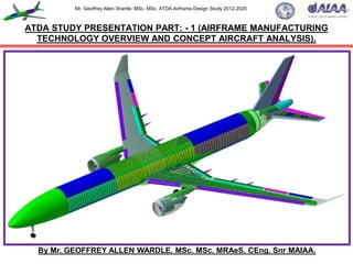 Mr. Geoffrey Allen Wardle. MSc. MSc. ATDA Airframe Design Study 2012-2020
By Mr. GEOFFREY ALLEN WARDLE. MSc. MSc. MRAeS. CEng. Snr MAIAA.
ATDA STUDY PRESENTATION PART: - 1 (AIRFRAME MANUFACTURING
TECHNOLOGY OVERVIEW AND CONCEPT AIRCRAFT ANALYSIS).
 