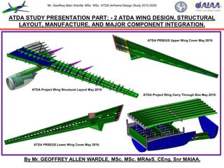 Mr. Geoffrey Allen Wardle. MSc. MSc. ATDA Airframe Design Study 2012-2020
ATDA STUDY PRESENTATION PART: - 2 ATDA WING DESIGN, STRUCTURAL
LAYOUT, MANUFACTURE, AND MAJOR COMPONENT INTEGRATION.
By Mr. GEOFFREY ALLEN WARDLE. MSc. MSc. MRAeS. CEng. Snr MAIAA.
ATDA PRSEUS Lower Wing Cover May 2019.
ATDA Project Wing Structural Layout May 2019.
ATDA Project Wing Carry Through Box May 2019.
ATDA PRSEUS Upper Wing Cover May 2019.
 