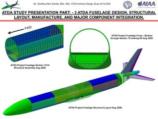 Mr. Geoffrey Allen Wardle. MSc. MSc. ATDA Airframe Design Study 2012-2020
ATDA STUDY PRESENTATION PART: - 3 ATDA FUSELAGE DESIGN, STRUCTURAL
LAYOUT, MANUFACTURE, AND MAJOR COMPONENT INTEGRATION.
ATDA Project Fuselage Structural Layout Aug 2020.
ATDA Project Fuselage Section 13/14
Structural Assembly Aug 2020.
ATDA Project Fuselage Cross - Section
through Section 15 looking Aft Aug 2020.
 