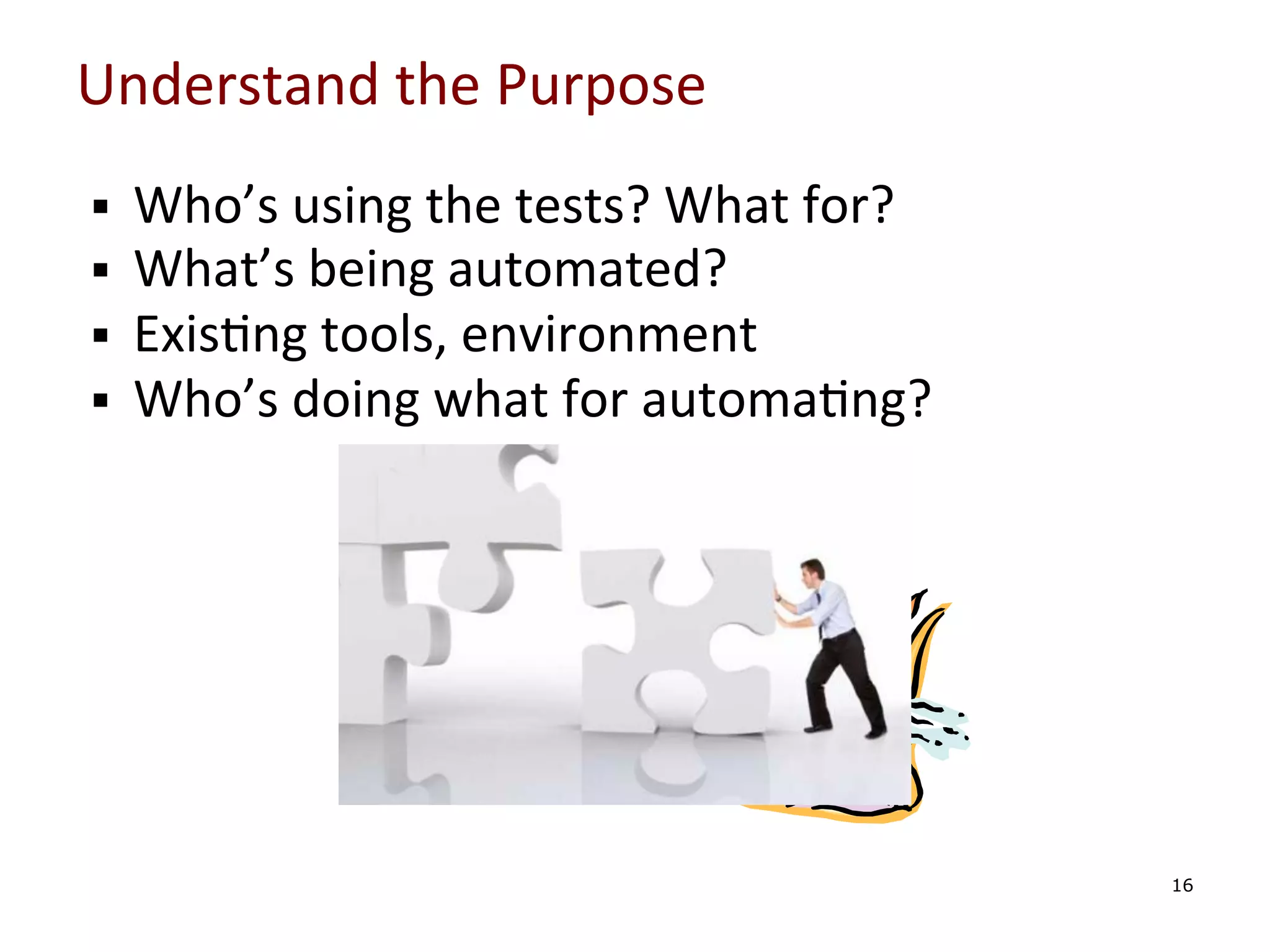 Understand	
  the	
  Purpose	
  
§ 
§ 
§ 
§ 

	
  
	
  
	
  
	
  

Who’s	
  using	
  the	
  tests?	
  What	
  for?	
  
What’s	
  being	
  automated?	
  
Exis0ng	
  tools,	
  environment	
  
Who’s	
  doing	
  what	
  for	
  automa0ng?	
  

	
  

16

 