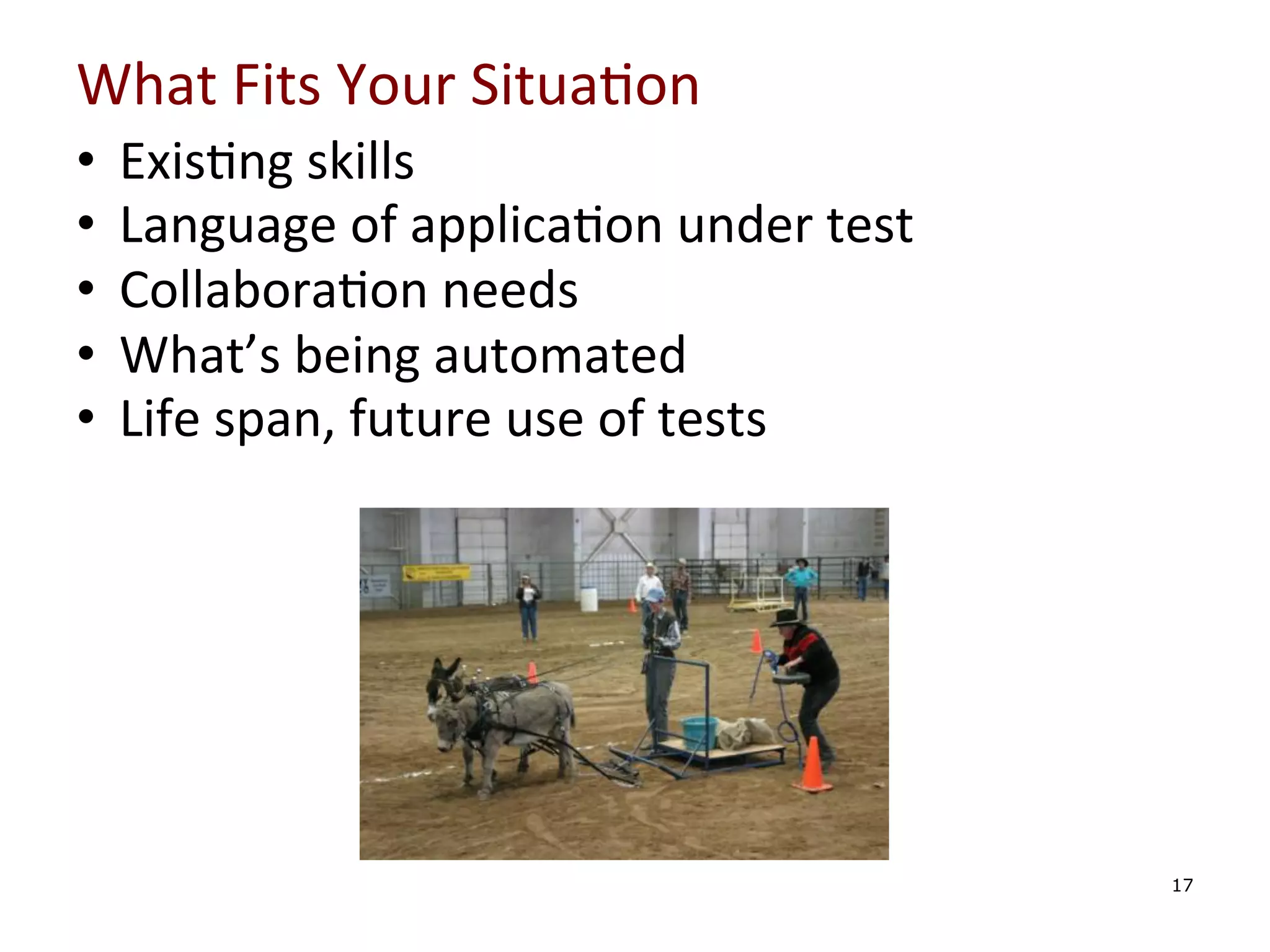 What	
  Fits	
  Your	
  Situa0on	
  
•  Exis0ng	
  skills	
  	
  
•  Language	
  of	
  applica0on	
  under	
  test	
  
•  Collabora0on	
  needs	
  
•  What’s	
  being	
  automated	
  
•  Life	
  span,	
  future	
  use	
  of	
  tests	
  
	
  
	
  
	
  
	
  
	
  

	
  
17

 