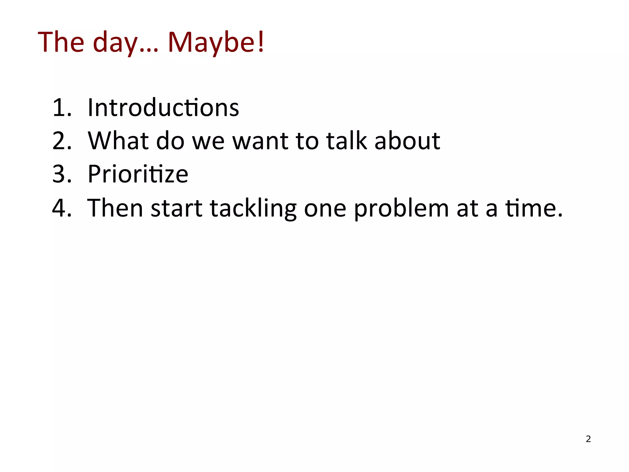 The	
  day…	
  Maybe!	
  

	
  
	
  
	
  
	
  

1. 
2. 
3. 
4. 

Introduc0ons	
  
What	
  do	
  we	
  want	
  to	
  talk	
  about	
  
Priori0ze	
  
Then	
  start	
  tackling	
  one	
  problem	
  at	
  a	
  0me.	
  

	
  

2

 