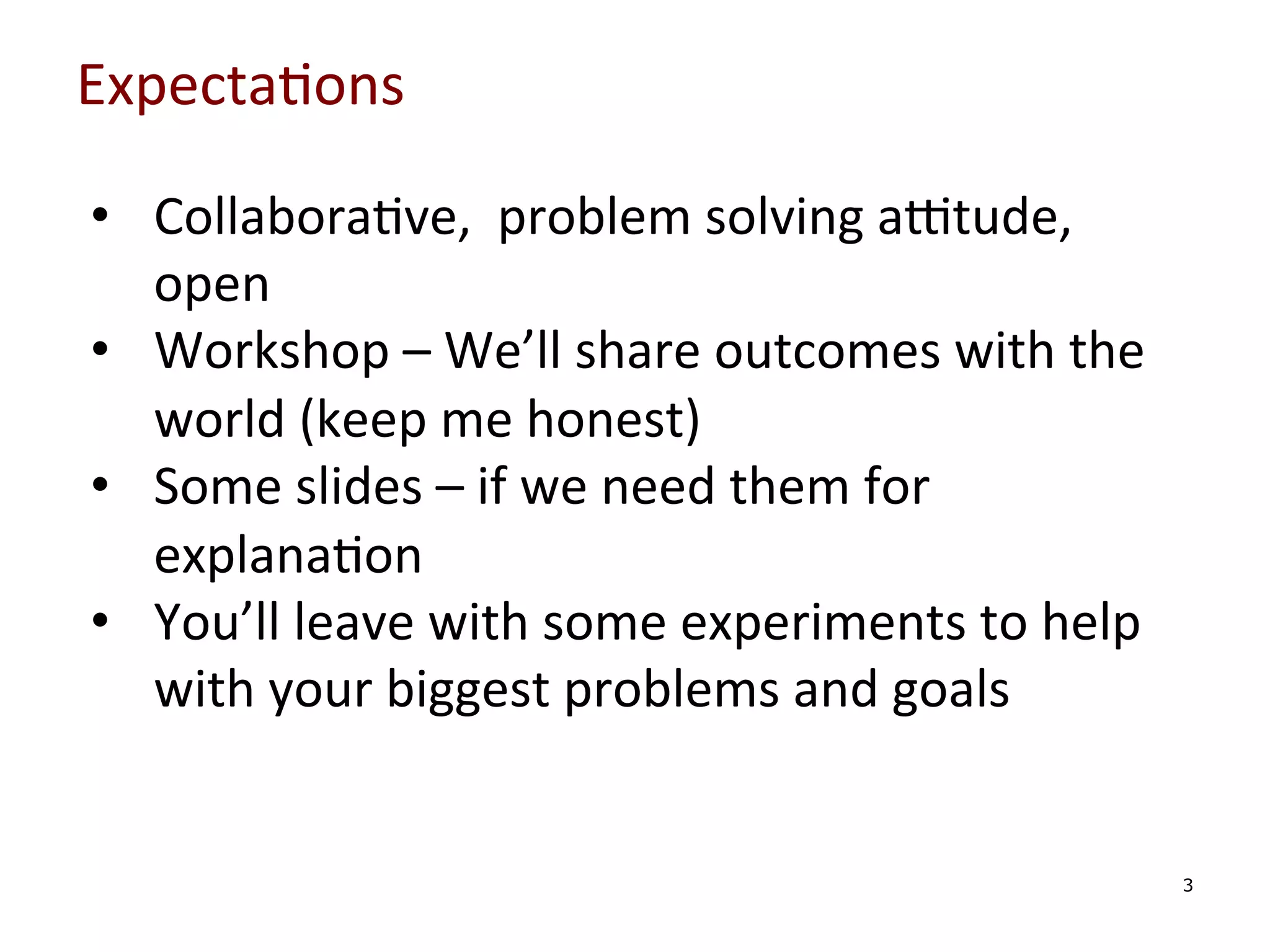 Expecta0ons	
  
•  Collabora0ve,	
  	
  problem	
  solving	
  aPtude,	
  
open	
  
•  Workshop	
  –	
  We’ll	
  share	
  outcomes	
  with	
  the	
  
world	
  (keep	
  me	
  honest)	
  
•  Some	
  slides	
  –	
  if	
  we	
  need	
  them	
  for	
  
explana0on	
  
•  You’ll	
  leave	
  with	
  some	
  experiments	
  to	
  help	
  
with	
  your	
  biggest	
  problems	
  and	
  goals	
  
	
  
	
  
	
  
	
  

3

 