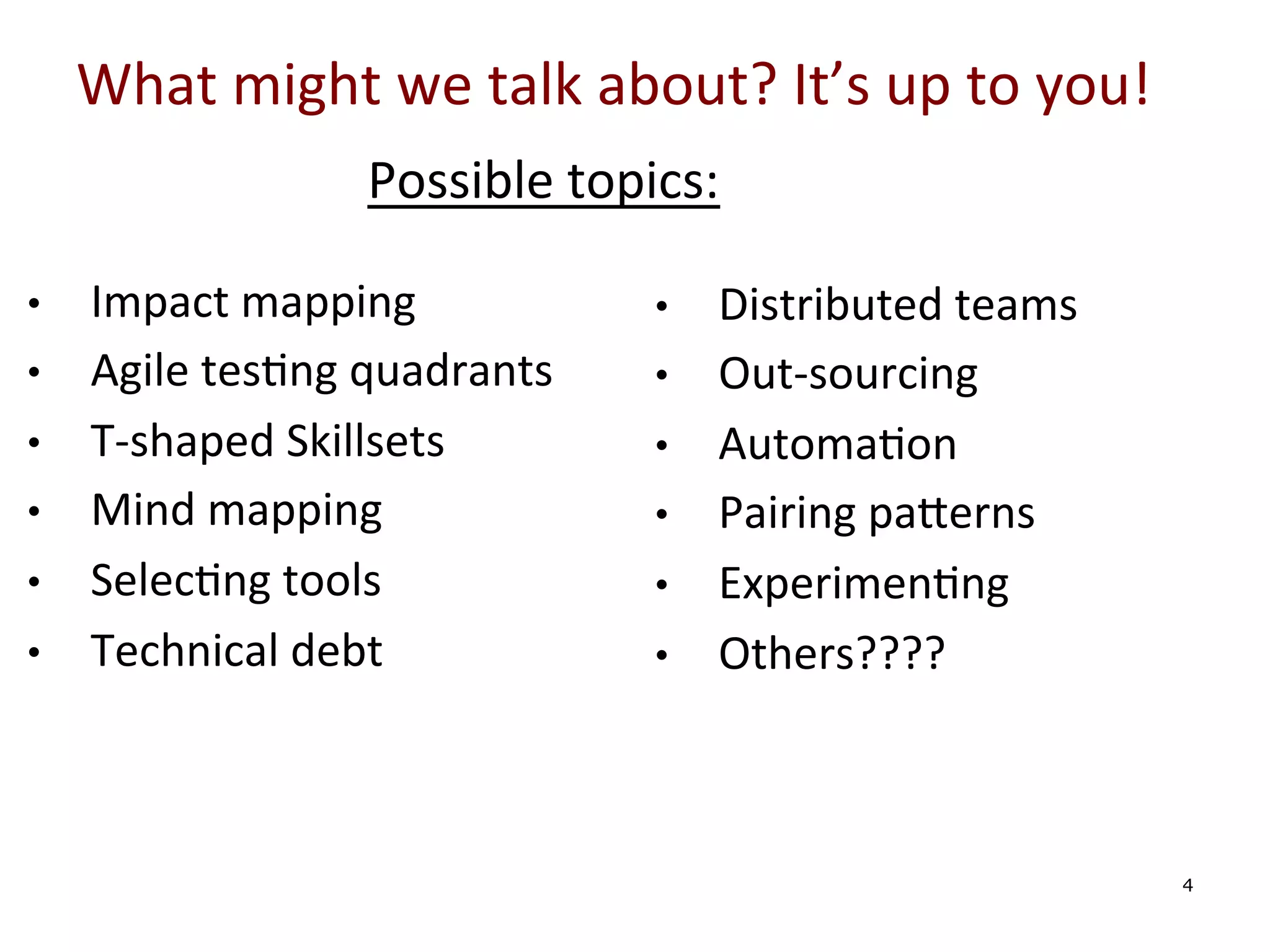 What	
  might	
  we	
  talk	
  about?	
  It’s	
  up	
  to	
  you!	
  
Possible	
  topics:	
  
• 
• 
• 
• 
• 
• 

	
  
	
  
	
  

Impact	
  mapping	
  
Agile	
  tes0ng	
  quadrants	
  
T-­‐shaped	
  Skillsets	
  
Mind	
  mapping	
  
Selec0ng	
  tools	
  
Technical	
  debt	
  

• 
• 
• 
• 
• 
• 

	
  
	
  
	
  

Distributed	
  teams	
  
Out-­‐sourcing	
  
Automa0on	
  
Pairing	
  pa[erns	
  
Experimen0ng	
  
Others????	
  	
  

4

 