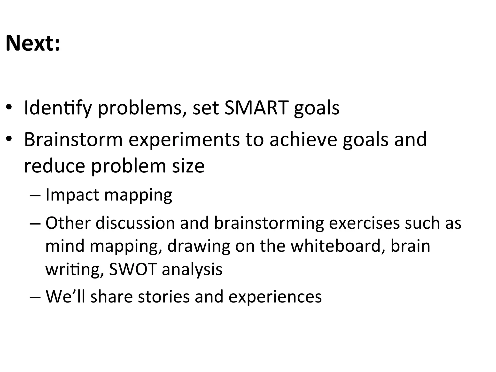 Next:	
  	
  
	
  
•  Iden0fy	
  problems,	
  set	
  SMART	
  goals	
  
•  Brainstorm	
  experiments	
  to	
  achieve	
  goals	
  and	
  
reduce	
  problem	
  size	
  
–  Impact	
  mapping	
  
–  Other	
  discussion	
  and	
  brainstorming	
  exercises	
  such	
  as	
  
mind	
  mapping,	
  drawing	
  on	
  the	
  whiteboard,	
  brain	
  
wri0ng,	
  SWOT	
  analysis	
  
–  We’ll	
  share	
  stories	
  and	
  experiences	
  

	
  

 