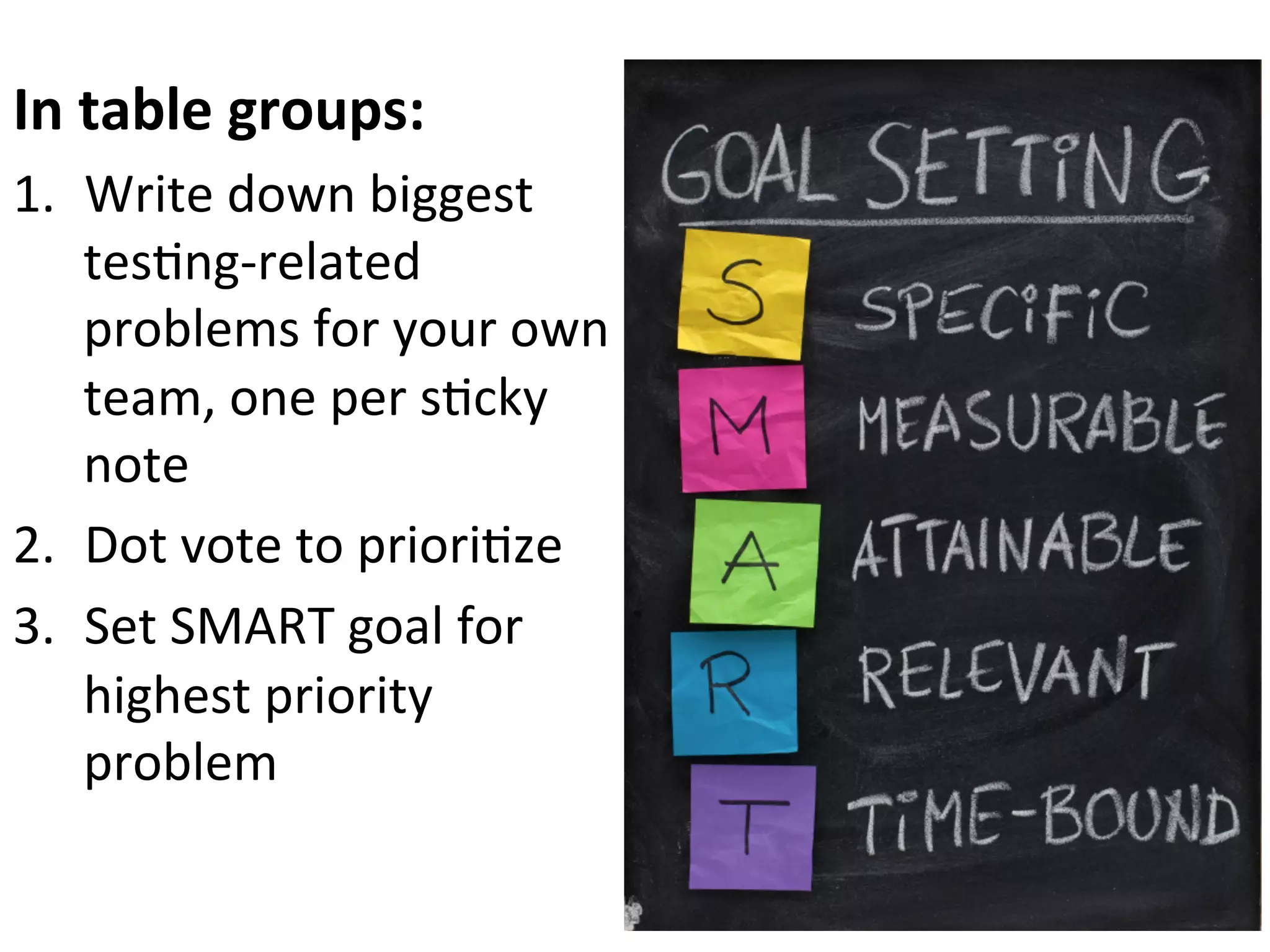 In	
  table	
  groups:	
  
1.  Write	
  down	
  biggest	
  
tes0ng-­‐related	
  
problems	
  for	
  your	
  own	
  
team,	
  one	
  per	
  s0cky	
  
note	
  
2.  Dot	
  vote	
  to	
  priori0ze	
  
3.  Set	
  SMART	
  goal	
  for	
  
highest	
  priority	
  
problem	
  

 