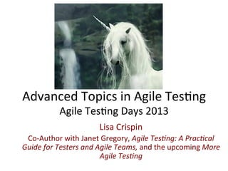 Advanced	
  Topics	
  in	
  Agile	
  Tes0ng	
  
Agile	
  Tes0ng	
  Days	
  2013	
  
Lisa	
  Crispin	
  
Co-­‐Author	
  with	
  Janet	
  Gregory,	
  Agile	
  Tes)ng:	
  A	
  Prac)cal	
  
Guide	
  for	
  Testers	
  and	
  Agile	
  Teams,	
  and	
  the	
  upcoming	
  More	
  
Agile	
  Tes)ng	
  	
  

 