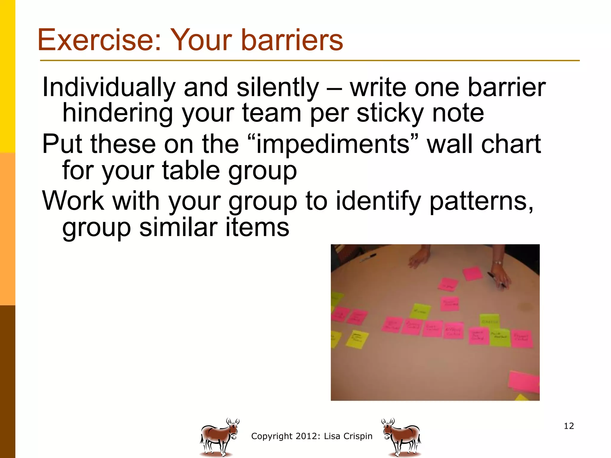 Exercise: Your barriers
Individually and silently – write one barrier
  hindering your team per sticky note
Put these on the “impediments” wall chart
  for your table group
Work with your group to identify patterns,
  group similar items




                                                 12
                  Copyright 2012: Lisa Crispin
 