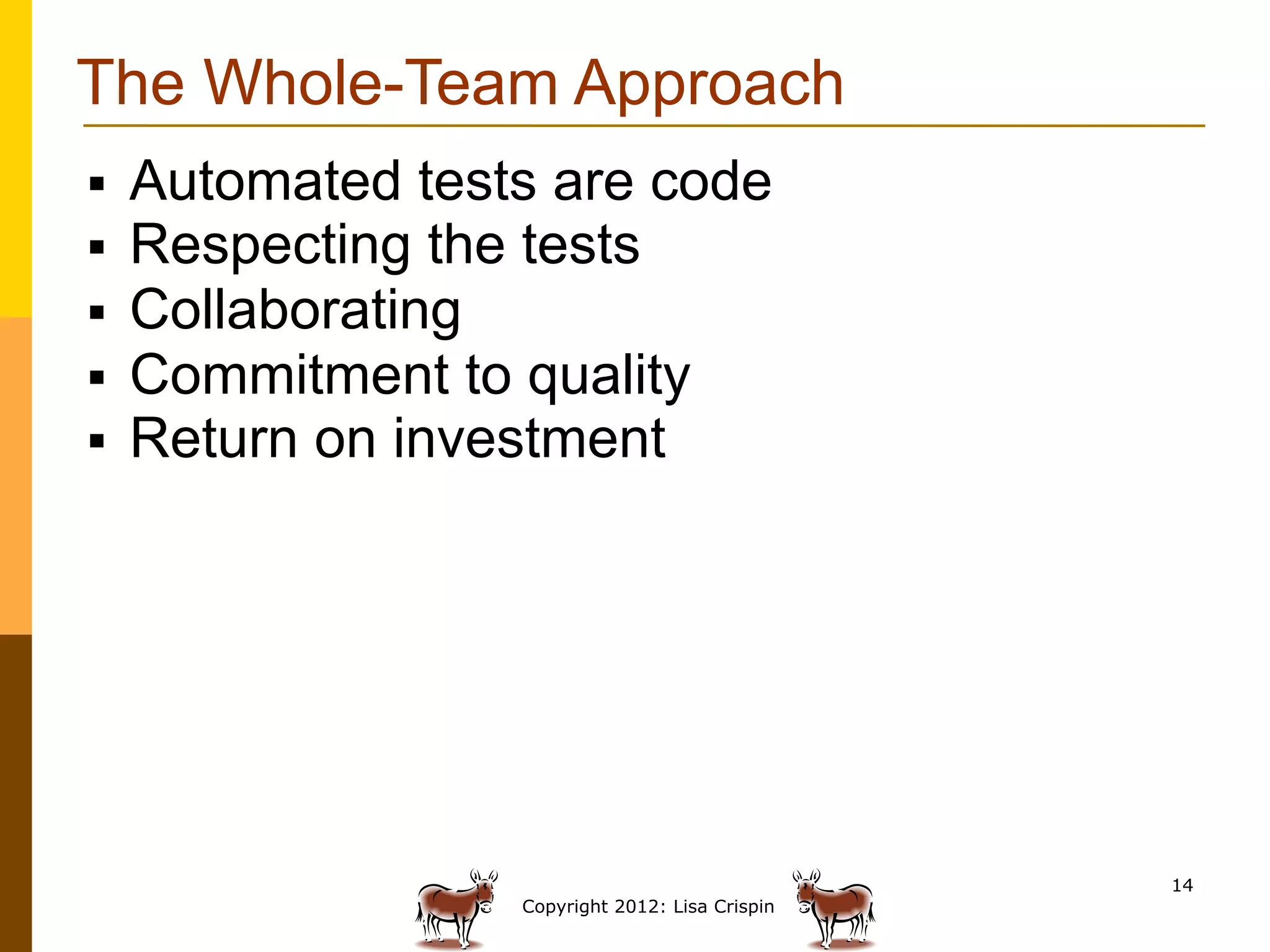 The Whole-Team Approach
§    Automated tests are code
§    Respecting the tests
§    Collaborating
§    Commitment to quality
§    Return on investment




                                                   14
                    Copyright 2012: Lisa Crispin
 