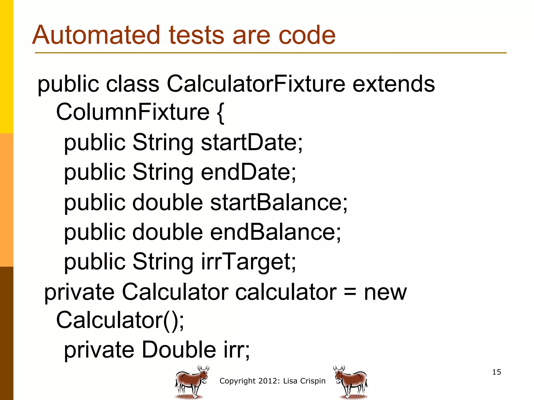 Automated tests are code
public class CalculatorFixture extends
 ColumnFixture {
  public String startDate;
  public String endDate;
  public double startBalance;
  public double endBalance;
  public String irrTarget;
private Calculator calculator = new
 Calculator();
  private Double irr;
                                                15
                 Copyright 2012: Lisa Crispin
 