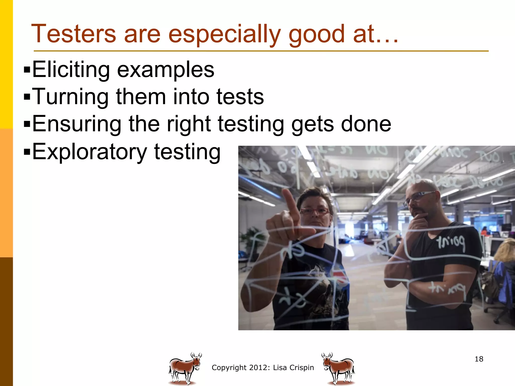 Testers are especially good at…
§ Eliciting examples
§ Turning them into tests
§ Ensuring the right testing gets done
§ Exploratory testing




                                                   18
                    Copyright 2012: Lisa Crispin
 