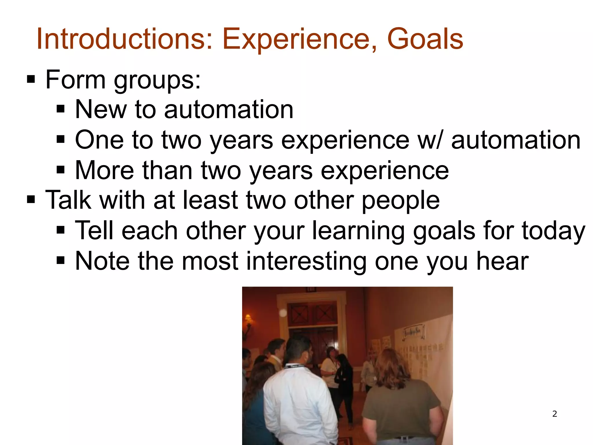 Introductions: Experience, Goals
§  Form groups:
     §  New to automation
     §  One to two years experience w/ automation
     §  More than two years experience
§  Talk with at least two other people
     §  Tell each other your learning goals for today
     §  Note the most interesting one you hear




                                                  2
 