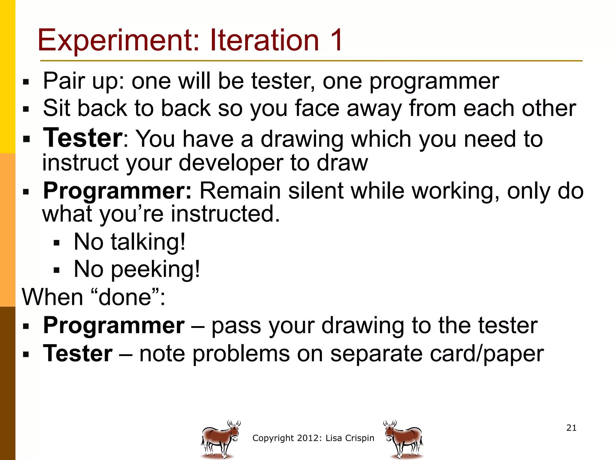 Experiment: Iteration 1
§  Pair up: one will be tester, one programmer
§  Sit back to back so you face away from each other
§  Tester: You have a drawing which you need to
    instruct your developer to draw
§  Programmer: Remain silent while working, only do
    what you’re instructed.
     §  No talking!
     §  No peeking!
When “done”:
§  Programmer – pass your drawing to the tester
§  Tester – note problems on separate card/paperWill
    the customer be happy?
                                                     21
                      Copyright 2012: Lisa Crispin
 