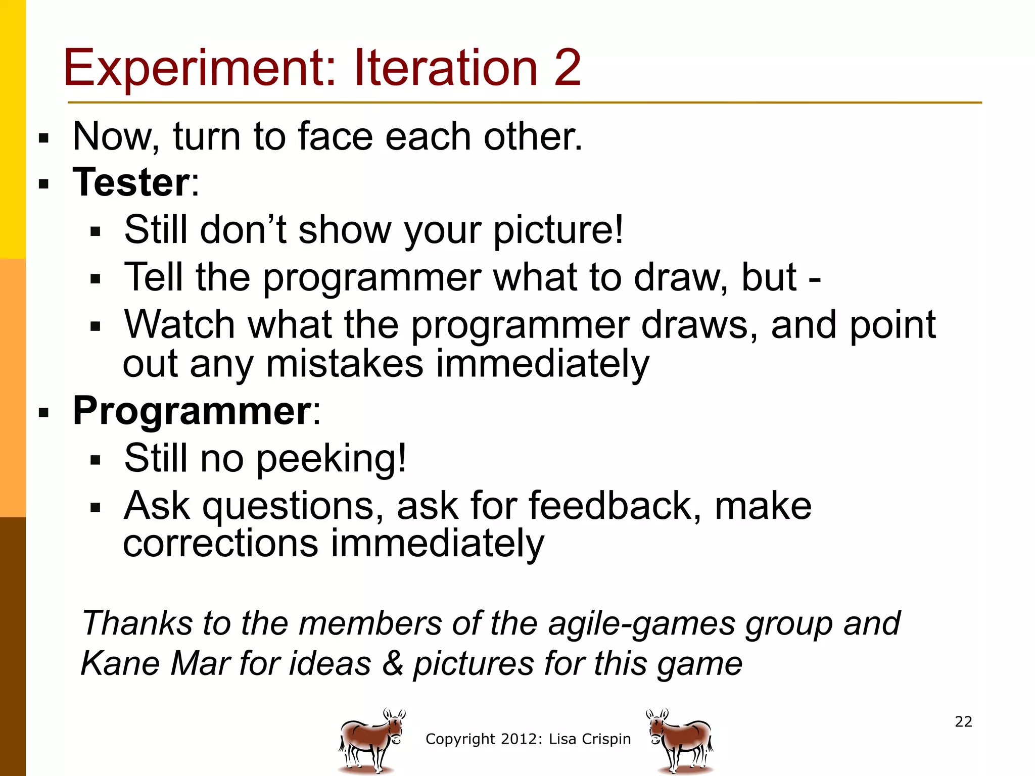 Experiment: Iteration 2
§    Now, turn to face each other.
§    Tester:
       §  Still don’t show your picture!
       §  Tell the programmer what to draw, but -
       §  Watch what the programmer draws, and point
           out any mistakes immediately
§    Programmer:
       §  Still no peeking!
       §  Ask questions, ask for feedback, make
           corrections immediately
      Thanks to the members of the agile-games group and
      Kane Mar for ideas & pictures for this game
                                                           22
                           Copyright 2012: Lisa Crispin
 