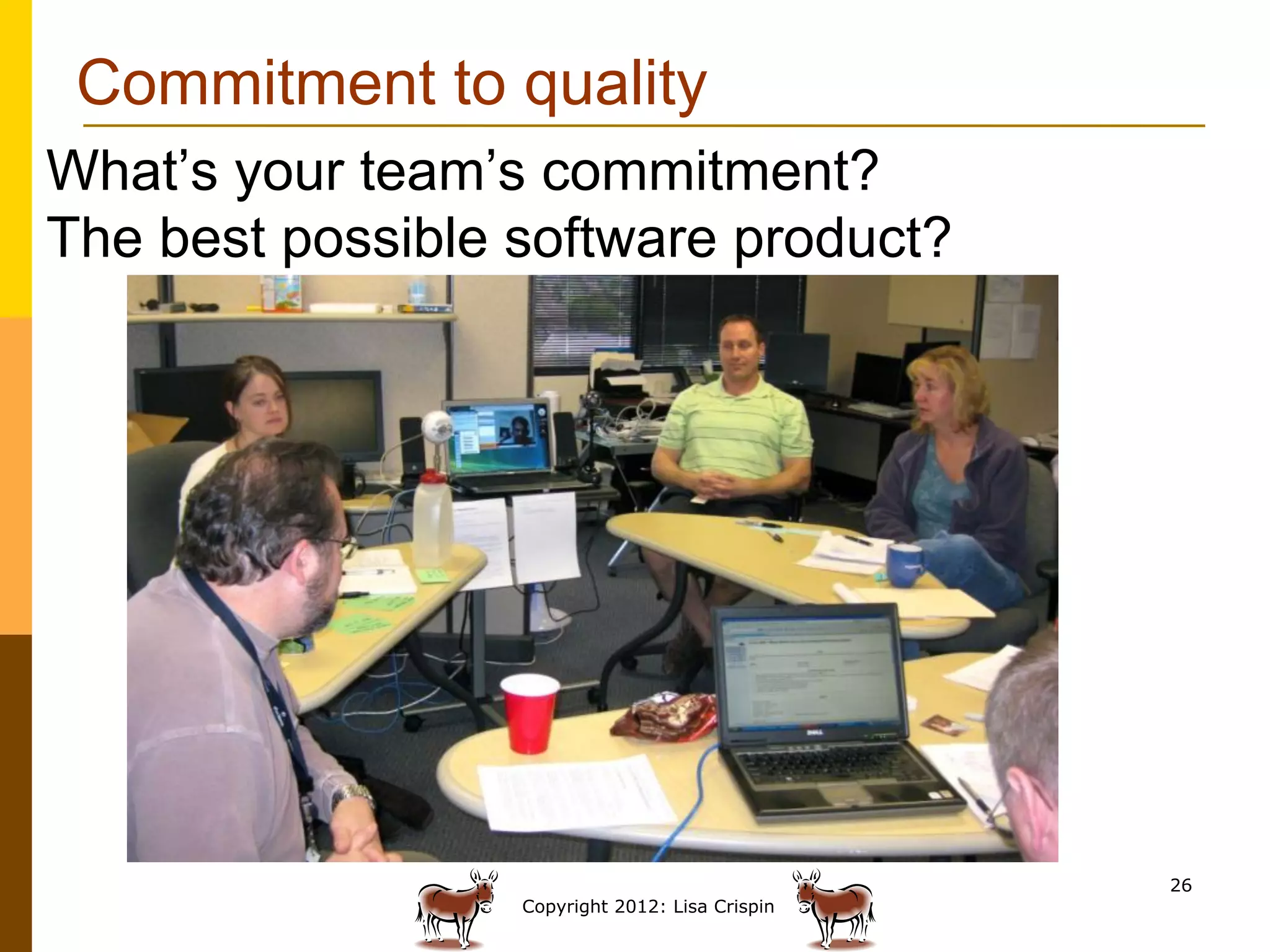 Commitment to quality
What’s your team’s commitment?
The best possible software product?




                                                 26
                  Copyright 2012: Lisa Crispin
 