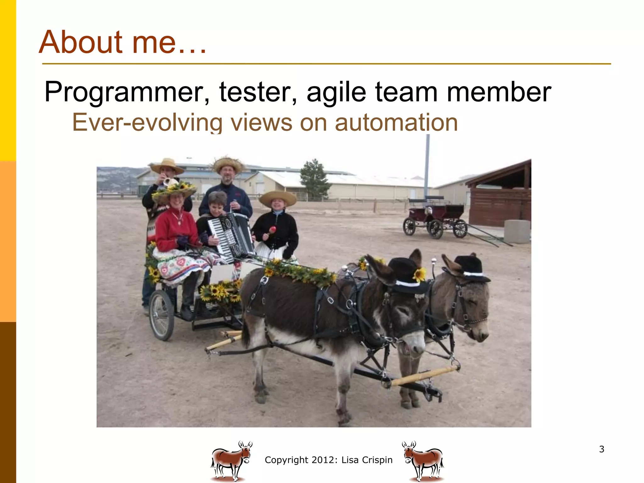 About me…
Programmer, tester, agile team member
  Ever-evolving views on automation




                                                 3
                  Copyright 2012: Lisa Crispin
 